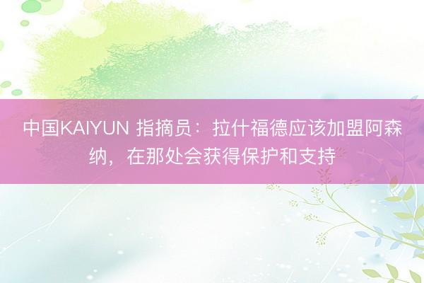 中国KAIYUN 指摘员:拉什福德应该加盟阿森纳,在那处会获得保护和支持