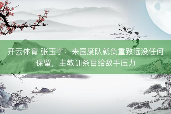 开云体育 张玉宁:来国度队就负重致远没任何保留,主教训条目给敌手压力