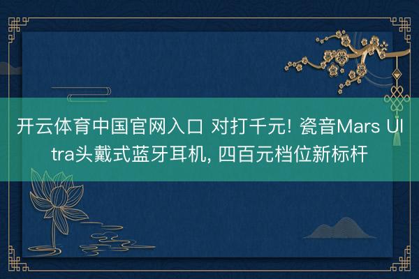 开云体育中国官网入口 对打千元! 瓷音Mars Ultra头戴式蓝牙耳机， 四百元档位新标杆