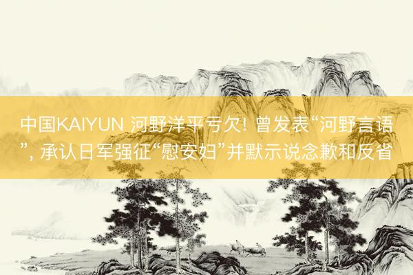 中国KAIYUN 河野洋平亏欠! 曾发表“河野言语”, 承认日军强征“慰安妇”并默示说念歉和反省