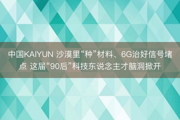 中国KAIYUN 沙漠里“种”材料、6G治好信号堵点 这届“90后”科技东说念主才脑洞掀开