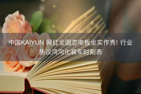 中国KAIYUN 网红全固态电板坐实作秀! 行业热议鸿沟化装车时刻表
