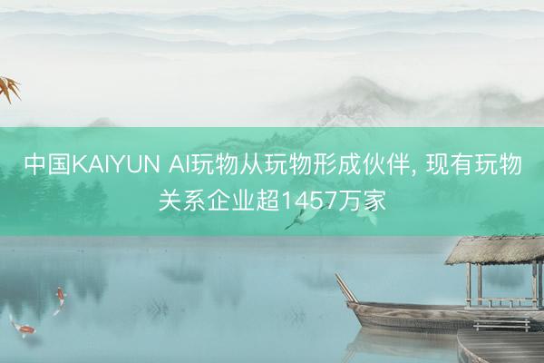 中国KAIYUN AI玩物从玩物形成伙伴, 现有玩物关系企业超1457万家