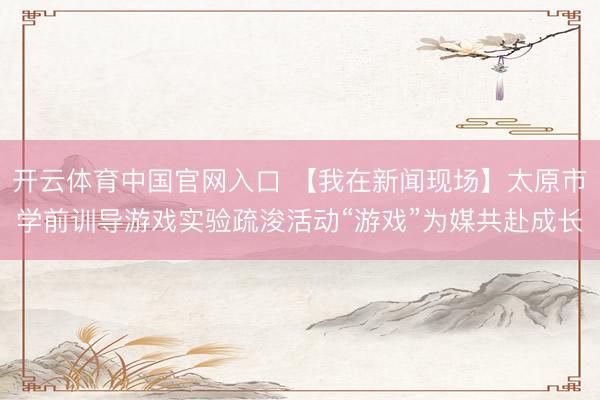 开云体育中国官网入口 【我在新闻现场】太原市学前训导游戏实验疏浚活动“游戏”为媒共赴成长