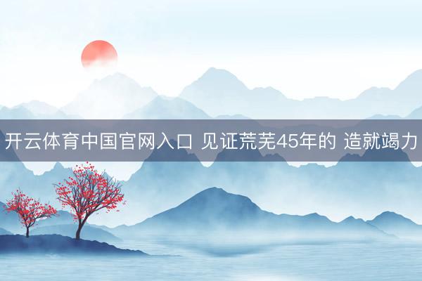 开云体育中国官网入口 见证荒芜45年的 造就竭力