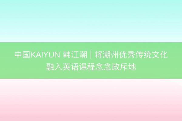 中国KAIYUN 韩江潮 | 将潮州优秀传统文化融入英语课程念念政斥地