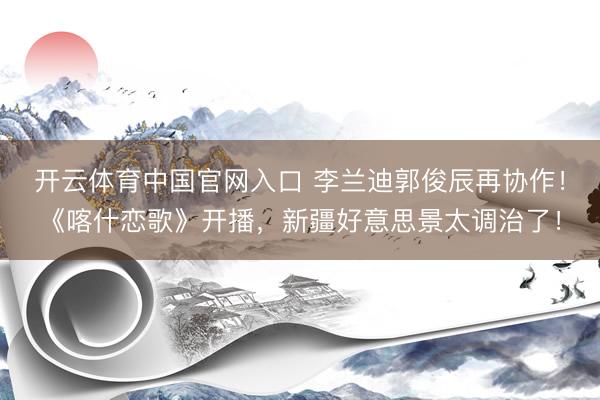 开云体育中国官网入口 李兰迪郭俊辰再协作！《喀什恋歌》开播，新疆好意思景太调治了！