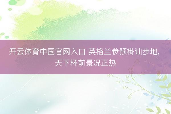 开云体育中国官网入口 英格兰参预褂讪步地， 天下杯前景况正热