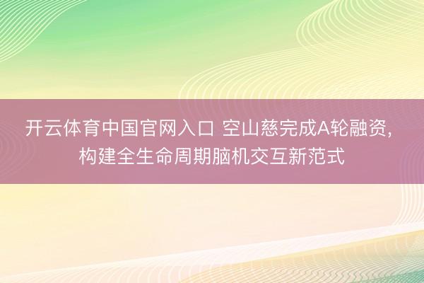 开云体育中国官网入口 空山慈完成A轮融资， 构建全生命周期脑机交互新范式