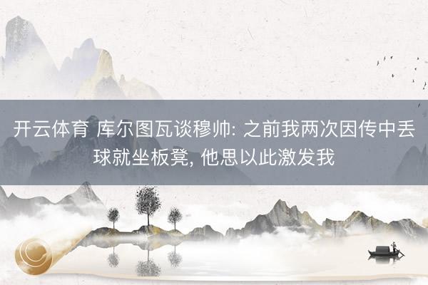 开云体育 库尔图瓦谈穆帅: 之前我两次因传中丢球就坐板凳， 他思以此激发我