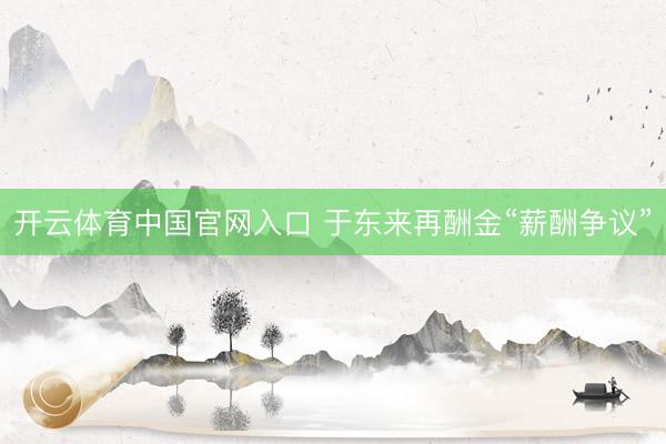 开云体育中国官网入口 于东来再酬金“薪酬争议”