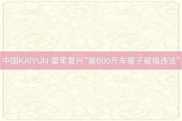 中国KAIYUN 雷军复兴“装600斤车厘子被指违法”