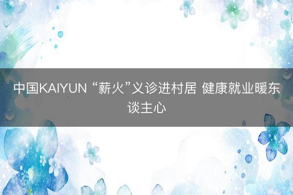 中国KAIYUN “薪火”义诊进村居 健康就业暖东谈主心