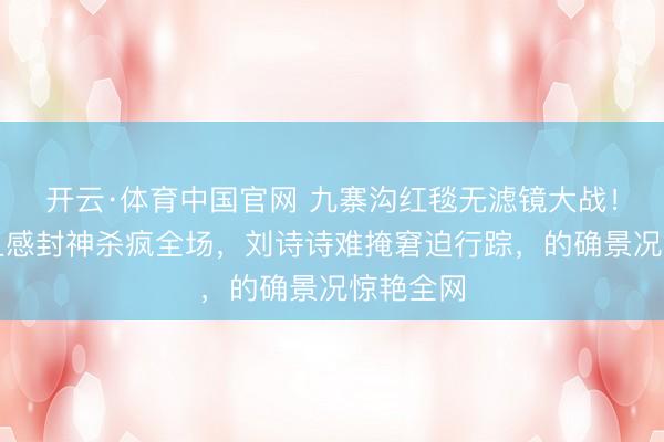 开云·体育中国官网 九寨沟红毯无滤镜大战!孙怡苟且感封神杀疯全场,刘诗诗难掩窘迫行踪,的确景况惊艳全网