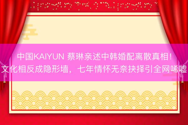 中国KAIYUN 蔡琳亲述中韩婚配离散真相!文化相反成隐形墙,七年情怀无奈抉择引全网唏嘘