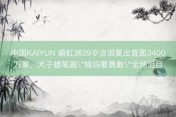 中国KAIYUN 喻虹渊39岁含泪复出直面3400万案，犬子蜡笔画