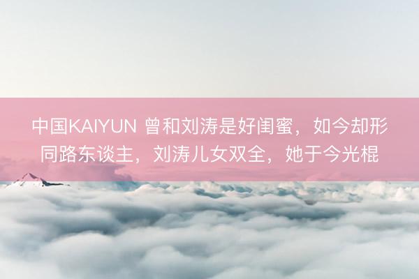 中国KAIYUN 曾和刘涛是好闺蜜,如今却形同路东谈主,刘涛儿女双全,她于今光棍