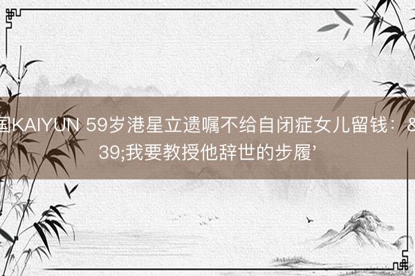 中国KAIYUN 59岁港星立遗嘱不给自闭症女儿留钱：'我要教授他辞世的步履'