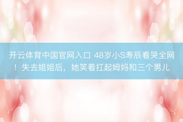 开云体育中国官网入口 48岁小S寿辰看哭全网！失去姐姐后，她笑着扛起姆妈和三个男儿