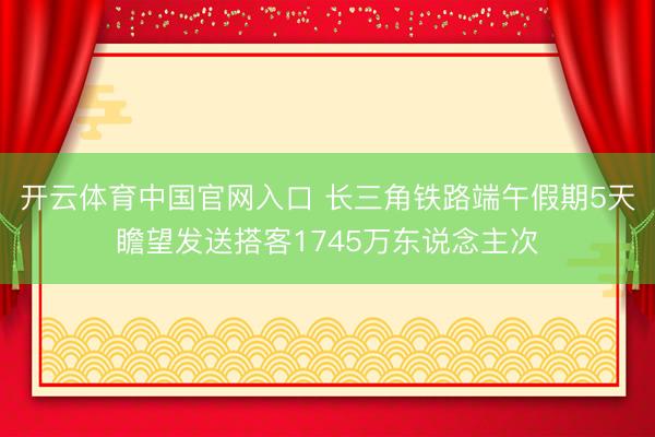 开云体育中国官网入口 长三角铁路端午假期5天瞻望发送搭客1745万东说念主次