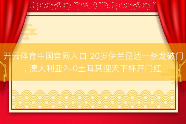 开云体育中国官网入口 20岁伊兰昆达一条龙破门， 澳大利亚2-0土耳其迎天下杯开门红