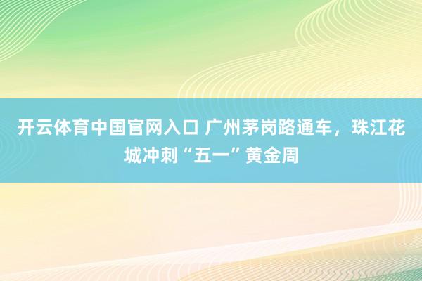 开云体育中国官网入口 广州茅岗路通车，珠江花城冲刺“五一”黄金周