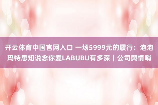 开云体育中国官网入口 一场5999元的履行：泡泡玛特思知说念你爱LABUBU有多深｜公司舆情哨