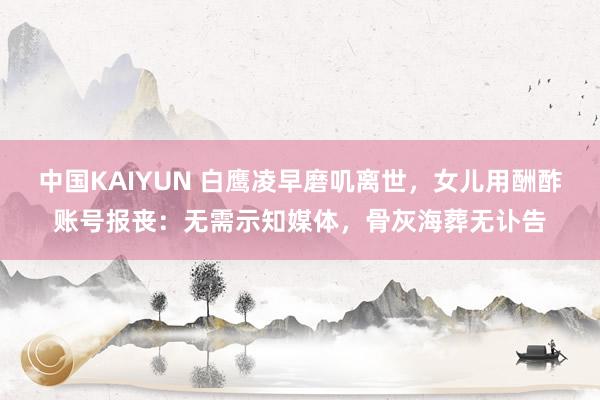 中国KAIYUN 白鹰凌早磨叽离世，女儿用酬酢账号报丧：无需示知媒体，骨灰海葬无讣告