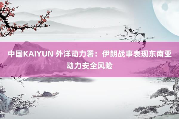 中国KAIYUN 外洋动力署：伊朗战事表现东南亚动力安全风险