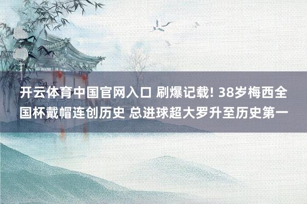开云体育中国官网入口 刷爆记载! 38岁梅西全国杯戴帽连创历史 总进球超大罗升至历史第一