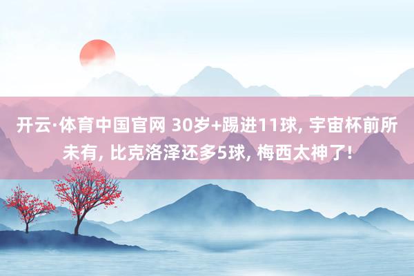 开云·体育中国官网 30岁+踢进11球， 宇宙杯前所未有， 比克洛泽还多5球， 梅西太神了!