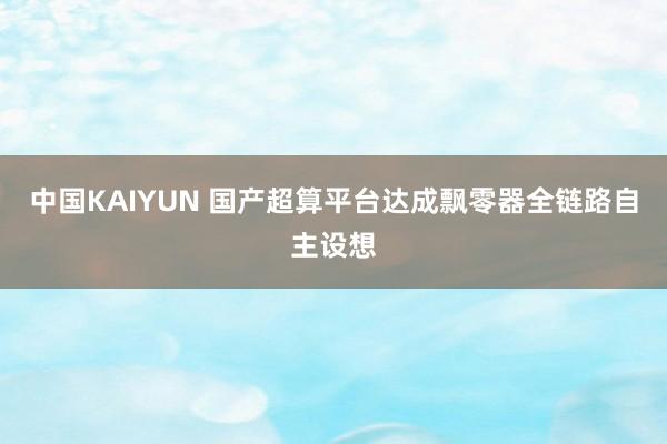 中国KAIYUN 国产超算平台达成飘零器全链路自主设想
