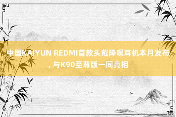 中国KAIYUN REDMI首款头戴降噪耳机本月发布， 与K90至尊版一同亮相