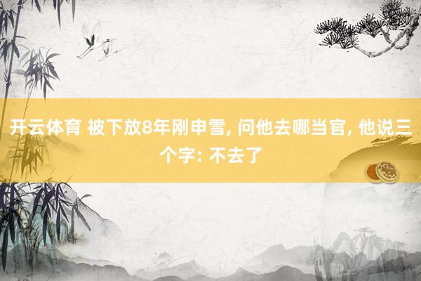 开云体育 被下放8年刚申雪， 问他去哪当官， 他说三个字: 不去了