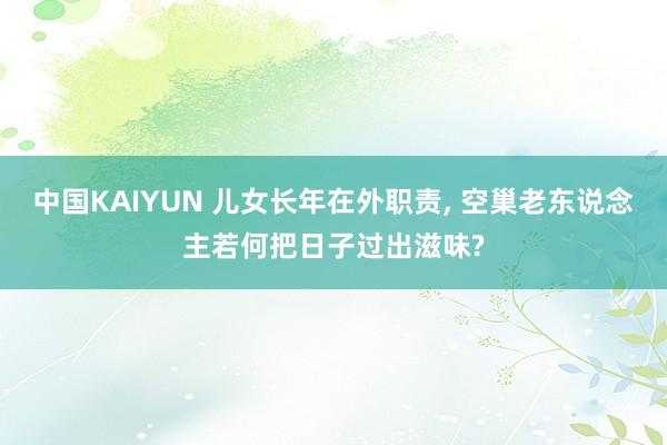 中国KAIYUN 儿女长年在外职责， 空巢老东说念主若何把日子过出滋味?