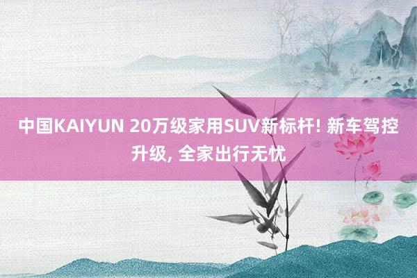 中国KAIYUN 20万级家用SUV新标杆! 新车驾控升级， 全家出行无忧