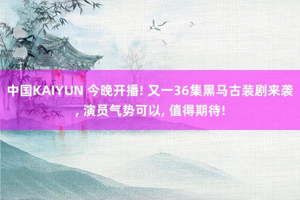 中国KAIYUN 今晚开播! 又一36集黑马古装剧来袭, 演员气势可以, 值得期待!