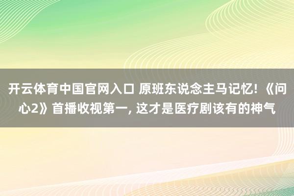 开云体育中国官网入口 原班东说念主马记忆! 《问心2》首播收视第一, 这才是医疗剧该有的神气