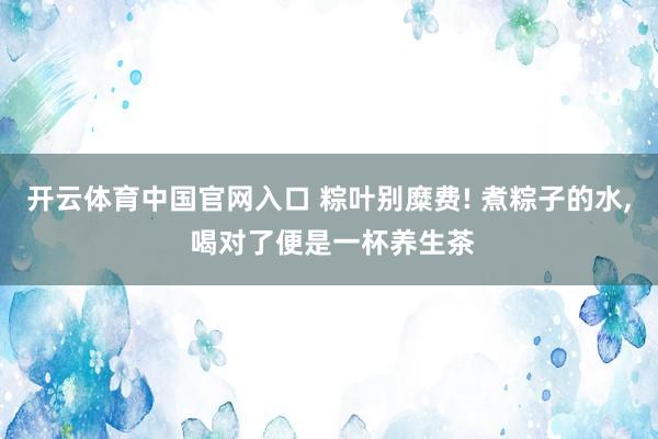 开云体育中国官网入口 粽叶别糜费! 煮粽子的水, 喝对了便是一杯养生茶