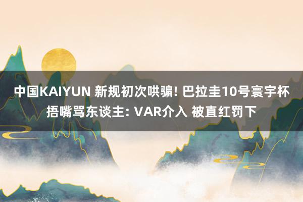 中国KAIYUN 新规初次哄骗! 巴拉圭10号寰宇杯捂嘴骂东谈主: VAR介入 被直红罚下